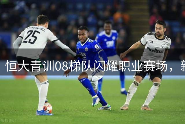 恒大青训08梯队闪耀职业赛场，新星布尼亚明领衔登场