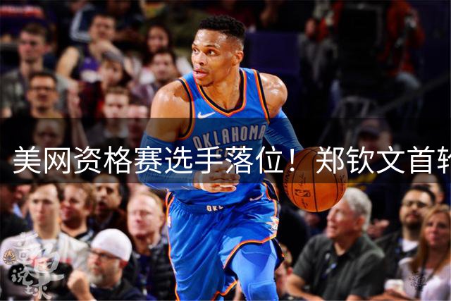 美网资格赛选手落位！郑钦文首轮迎硬仗，对决10后大满贯第一人